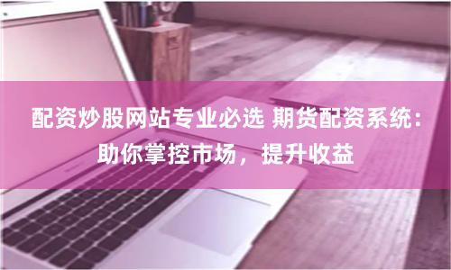 配资炒股网站专业必选 期货配资系统：助你掌控市场，提升收益