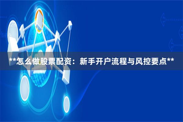 **怎么做股票配资：新手开户流程与风控要点**